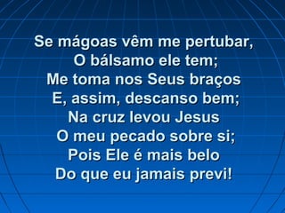 Se mágoas vêm me pertubar,Se mágoas vêm me pertubar,
O bálsamo ele tem;O bálsamo ele tem;
Me toma nos Seus braçosMe toma nos Seus braços
E, assim, descanso bem;E, assim, descanso bem;
Na cruz levou JesusNa cruz levou Jesus
O meu pecado sobre si;O meu pecado sobre si;
Pois Ele é mais beloPois Ele é mais belo
Do que eu jamais previ!Do que eu jamais previ!
 