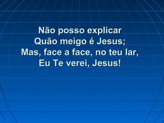 Não posso explicarNão posso explicar
Quão meigo é Jesus;Quão meigo é Jesus;
Mas, face a face, no teu lar,Mas, face a face, no teu lar,
Eu Te verei, Jesus!Eu Te verei, Jesus!
 