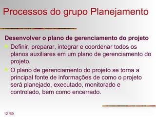 12 /69
Processos do grupo Planejamento
Desenvolver o plano de gerenciamento do projeto
 Definir, preparar, integrar e coordenar todos os
planos auxiliares em um plano de gerenciamento do
projeto.
 O plano de gerenciamento do projeto se torna a
principal fonte de informações de como o projeto
será planejado, executado, monitorado e
controlado, bem como encerrado.
 