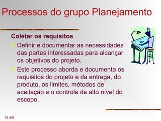 13 /69
Processos do grupo Planejamento
Coletar os requisitos
 Definir e documentar as necessidades
das partes interessadas para alcançar
os objetivos do projeto.
 Este processo aborda e documenta os
requisitos do projeto e da entrega, do
produto, os limites, métodos de
aceitação e o controle de alto nível do
escopo.
 