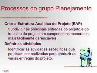 15 /69
Processos do grupo Planejamento
Criar a Estrutura Analítica do Projeto (EAP)
 Subdividir as principais entregas do projeto e do
trabalho do projeto em componentes menores e
mais facilmente gerenciáveis.
Definir as atividades
 Identificar as atividades específicas que
precisam ser realizadas para produzir as
várias entregas do projeto.
 