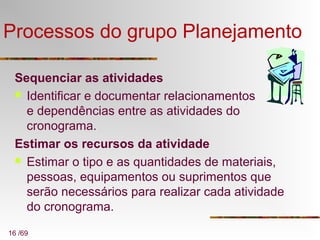 16 /69
Processos do grupo Planejamento
Sequenciar as atividades
 Identificar e documentar relacionamentos
e dependências entre as atividades do
cronograma.
Estimar os recursos da atividade
 Estimar o tipo e as quantidades de materiais,
pessoas, equipamentos ou suprimentos que
serão necessários para realizar cada atividade
do cronograma.
 