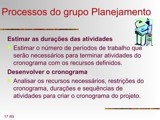 17 /69
Processos do grupo Planejamento
Estimar as durações das atividades
 Estimar o número de períodos de trabalho que
serão necessários para terminar atividades do
cronograma com os recursos definidos.
Desenvolver o cronograma
 Analisar os recursos necessários, restrições do
cronograma, durações e sequências de
atividades para criar o cronograma do projeto.
 