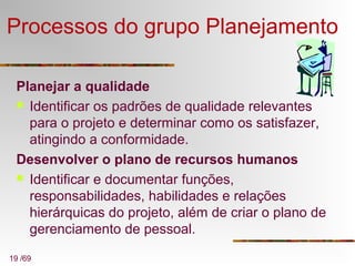 19 /69
Processos do grupo Planejamento
Planejar a qualidade
 Identificar os padrões de qualidade relevantes
para o projeto e determinar como os satisfazer,
atingindo a conformidade.
Desenvolver o plano de recursos humanos
 Identificar e documentar funções,
responsabilidades, habilidades e relações
hierárquicas do projeto, além de criar o plano de
gerenciamento de pessoal.
 