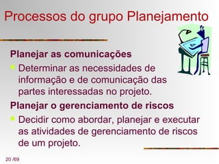 20 /69
Processos do grupo Planejamento
Planejar as comunicações
 Determinar as necessidades de
informação e de comunicação das
partes interessadas no projeto.
Planejar o gerenciamento de riscos
 Decidir como abordar, planejar e executar
as atividades de gerenciamento de riscos
de um projeto.
 