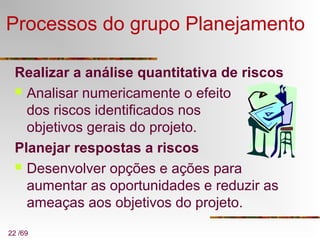 22 /69
Processos do grupo Planejamento
Realizar a análise quantitativa de riscos
 Analisar numericamente o efeito
dos riscos identificados nos
objetivos gerais do projeto.
Planejar respostas a riscos
 Desenvolver opções e ações para
aumentar as oportunidades e reduzir as
ameaças aos objetivos do projeto.
 