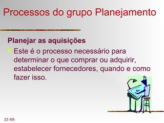 23 /69
Processos do grupo Planejamento
Planejar as aquisições
 Este é o processo necessário para
determinar o que comprar ou adquirir,
estabelecer fornecedores, quando e como
fazer isso.
 