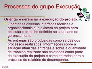 24 /69
Processos do grupo Execução
Orientar e gerenciar a execução do projeto
 Orientar as diversas interfaces técnicas e
organizacionais que existem no projeto para
executar o trabalho definido no seu plano de
gerenciamento.
 As entregas são produzidas como saídas dos
processos realizados. Informações sobre a
situação atual das entregas e sobre a quantidade
de trabalho realizado são coletadas como parte
da execução do projeto e como entradas para o
processo de relatório de desempenho.
 