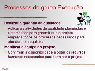 25 /69
Processos do grupo Execução
Realizar a garantia da qualidade
 Aplicar as atividades de qualidade planejadas e
sistemáticas para garantir que o projeto
emprega todos os processos necessários para
atender aos requisitos.
Mobilizar a equipe do projeto
 Confirmar a disponibilidade e obter os recursos
humanos necessários para terminar o projeto.
 