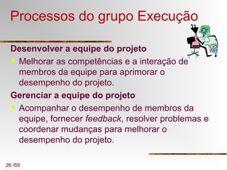 26 /69
Processos do grupo Execução
Desenvolver a equipe do projeto
 Melhorar as competências e a interação de
membros da equipe para aprimorar o
desempenho do projeto.
Gerenciar a equipe do projeto
 Acompanhar o desempenho de membros da
equipe, fornecer feedback, resolver problemas e
coordenar mudanças para melhorar o
desempenho do projeto.
 