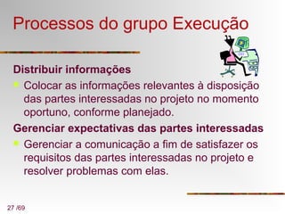 27 /69
Processos do grupo Execução
Distribuir informações
 Colocar as informações relevantes à disposição
das partes interessadas no projeto no momento
oportuno, conforme planejado.
Gerenciar expectativas das partes interessadas
 Gerenciar a comunicação a fim de satisfazer os
requisitos das partes interessadas no projeto e
resolver problemas com elas.
 