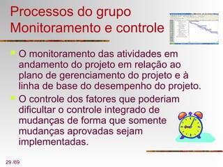 29 /69
Processos do grupo
Monitoramento e controle
 O monitoramento das atividades em
andamento do projeto em relação ao
plano de gerenciamento do projeto e à
linha de base do desempenho do projeto.
 O controle dos fatores que poderiam
dificultar o controle integrado de
mudanças de forma que somente
mudanças aprovadas sejam
implementadas.
 