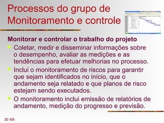 30 /69
Processos do grupo de
Monitoramento e controle
Monitorar e controlar o trabalho do projeto
 Coletar, medir e disseminar informações sobre
o desempenho, avaliar as medições e as
tendências para efetuar melhorias no processo.
 Inclui o monitoramento de riscos para garantir
que sejam identificados no início, que o
andamento seja relatado e que planos de risco
estejam sendo executados.
 O monitoramento inclui emissão de relatórios de
andamento, medição do progresso e previsão.
 
