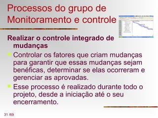 31 /69
Processos do grupo de
Monitoramento e controle
Realizar o controle integrado de
mudanças
 Controlar os fatores que criam mudanças
para garantir que essas mudanças sejam
benéficas, determinar se elas ocorreram e
gerenciar as aprovadas.
 Esse processo é realizado durante todo o
projeto, desde a iniciação até o seu
encerramento.
 