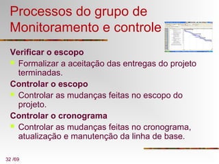 32 /69
Processos do grupo de
Monitoramento e controle
Verificar o escopo
 Formalizar a aceitação das entregas do projeto
terminadas.
Controlar o escopo
 Controlar as mudanças feitas no escopo do
projeto.
Controlar o cronograma
 Controlar as mudanças feitas no cronograma,
atualização e manutenção da linha de base.
 