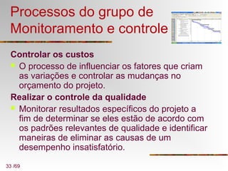 33 /69
Processos do grupo de
Monitoramento e controle
Controlar os custos
 O processo de influenciar os fatores que criam
as variações e controlar as mudanças no
orçamento do projeto.
Realizar o controle da qualidade
 Monitorar resultados específicos do projeto a
fim de determinar se eles estão de acordo com
os padrões relevantes de qualidade e identificar
maneiras de eliminar as causas de um
desempenho insatisfatório.
 