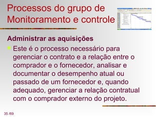 35 /69
Processos do grupo de
Monitoramento e controle
Administrar as aquisições
 Este é o processo necessário para
gerenciar o contrato e a relação entre o
comprador e o fornecedor, analisar e
documentar o desempenho atual ou
passado de um fornecedor e, quando
adequado, gerenciar a relação contratual
com o comprador externo do projeto.
 