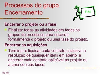 36 /69
Processos do grupo
Encerramento
Encerrar o projeto ou a fase
 Finalizar todas as atividades em todos os
grupos de processos para encerrar
formalmente o projeto ou uma fase do projeto.
Encerrar as aquisições
 Terminar e liquidar cada contrato, inclusive a
resolução de quaisquer itens em aberto, e
encerrar cada contrato aplicável ao projeto ou
a uma de suas fases.
FIM
 