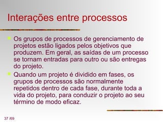 37 /69
Interações entre processos
 Os grupos de processos de gerenciamento de
projetos estão ligados pelos objetivos que
produzem. Em geral, as saídas de um processo
se tornam entradas para outro ou são entregas
do projeto.
 Quando um projeto é dividido em fases, os
grupos de processos são normalmente
repetidos dentro de cada fase, durante toda a
vida do projeto, para conduzir o projeto ao seu
término de modo eficaz.
 