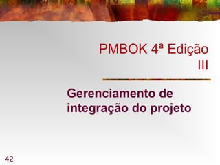 42
PMBOK 4ª Edição
III
Gerenciamento de
integração do projeto
 
