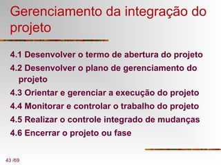 43 /69
Gerenciamento da integração do
projeto
4.1 Desenvolver o termo de abertura do projeto
4.2 Desenvolver o plano de gerenciamento do
projeto
4.3 Orientar e gerenciar a execução do projeto
4.4 Monitorar e controlar o trabalho do projeto
4.5 Realizar o controle integrado de mudanças
4.6 Encerrar o projeto ou fase
 