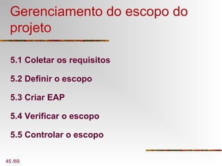 45 /69
Gerenciamento do escopo do
projeto
5.1 Coletar os requisitos
5.2 Definir o escopo
5.3 Criar EAP
5.4 Verificar o escopo
5.5 Controlar o escopo
 