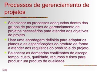 5 /69
Processos de gerenciamento de
projetos
 Selecionar os processos adequados dentro dos
grupos de processos de gerenciamento de
projetos necessários para atender aos objetivos
do projeto
 Usar uma abordagem definida para adaptar os
planos e as especificações do produto de forma
a atender aos requisitos do produto e do projeto
 Balancear as demandas conflitantes de escopo,
tempo, custo, qualidade, recursos e risco para
produzir um produto de qualidade.
 