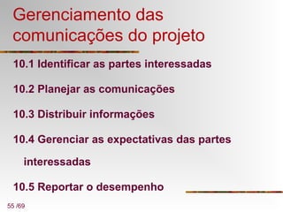 55 /69
Gerenciamento das
comunicações do projeto
10.1 Identificar as partes interessadas
10.2 Planejar as comunicações
10.3 Distribuir informações
10.4 Gerenciar as expectativas das partes
interessadas
10.5 Reportar o desempenho
 