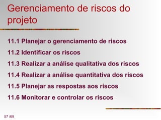 57 /69
Gerenciamento de riscos do
projeto
11.1 Planejar o gerenciamento de riscos
11.2 Identificar os riscos
11.3 Realizar a análise qualitativa dos riscos
11.4 Realizar a análise quantitativa dos riscos
11.5 Planejar as respostas aos riscos
11.6 Monitorar e controlar os riscos
 