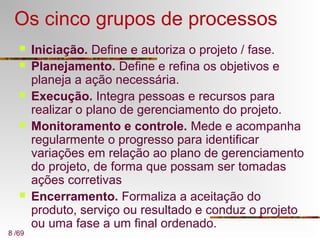 8 /69
Os cinco grupos de processos
 Iniciação. Define e autoriza o projeto / fase.
 Planejamento. Define e refina os objetivos e
planeja a ação necessária.
 Execução. Integra pessoas e recursos para
realizar o plano de gerenciamento do projeto.
 Monitoramento e controle. Mede e acompanha
regularmente o progresso para identificar
variações em relação ao plano de gerenciamento
do projeto, de forma que possam ser tomadas
ações corretivas
 Encerramento. Formaliza a aceitação do
produto, serviço ou resultado e conduz o projeto
ou uma fase a um final ordenado.
 