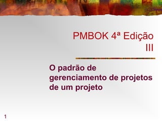 1
PMBOK 4ª Edição
III
O padrão de
gerenciamento de projetos
de um projeto
 