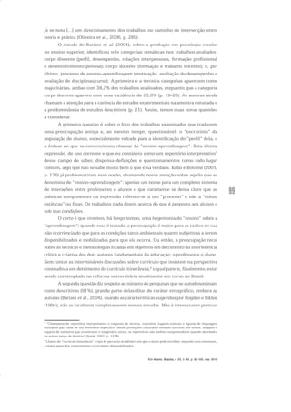 99
já se nota [...] um direcionamento dos trabalhos no caminho de intersecção entre
teoria e prática (Oliveira et al., 2006, p. 285).
O estudo de Bariani et al. (2004), sobre a produção em psicologia escolar
no ensino superior, identificou três categorias temáticas nos trabalhos avaliados:
corpo discente (perfil, desempenho, relações interpessoais, formação profissional
e desenvolvimento pessoal); corpo docente (formação e trabalho docente); e, por
último, processo de ensino-aprendizagem (motivação, avaliação do desempenho e
avaliação de disciplinas/curso). A primeira e a terceira categorias aparecem como
majoritárias, ambas com 38,2% dos trabalhos analisados, enquanto que a categoria
corpo docente aparece com uma incidência de 23,6% (p. 19-20). As autoras ainda
chamam a atenção para a carência de estudos experimentais na amostra estudada e
a predominância de estudos descritivos (p. 21). Assim, temos duas novas questões
a considerar.
A primeira questão é sobre o foco dos trabalhos examinados que traduzem
uma preocupação antiga e, ao mesmo tempo, questionável: o “escrutínio” da
população de alunos, especialmente voltado para a identificação do “perfil” dela, e
a ênfase no que se convencionou chamar de “ensino-aprendizagem”. Esta última
expressão, de uso corrente e que eu considero como um repertório interpretativo3
desse campo de saber, dispensa definições e questionamentos como todo lugar
comum, algo que não se sabe muito bem o que é na verdade. Kubo e Botomé (2001,
p. 136) já problematizam essa noção, chamando nossa atenção sobre aquilo que se
denomina de “ensino-aprendizagem”: apenas um nome para um complexo sistema
de interações entre professores e alunos e que raramente se deixa claro que as
palavras componentes da expressão referem-se a um “processo” e não a “coisas
estáticas” ou fixas. Os trabalhos nada dizem acerca do que é proposto aos alunos e
sob que condições.
O certo é que vivemos, há longo tempo, uma hegemonia do “ensino” sobre a
“aprendizagem”; quando essa é tratada, a preocupação é maior para as razões de sua
não ocorrência do que para as condições tanto ambientais quanto subjetivas a serem
disponibilizadas e mobilizadas para que ela ocorra. Ou então, a preocupação recai
sobre as técnicas e metodologias focadas em objetivos em detrimento da interferência
crítica e criativa dos dois autores fundamentais da educação: o professor e o aluno.
Sem contar as intermináveis discussões sobre currículo que insistem na perspectiva
conteudista em detrimento do currículo itinerância,4
o qual parece, finalmente, estar
sendo contemplado na reforma universitária atualmente em curso no Brasil.
A segunda questão diz respeito ao número de pesquisas que se autodenominam
como descritivas (91%), grande parte delas ditas de caráter etnográfico, embora as
autoras (Bariani et al., 2004), usando as características sugeridas por Bogdan e Biklen
(1994), não as localizem completamente nesses estudos. Mas é interessante pontuar
3
“Chamamos de repertório interpretativo o conjunto de termos, conceitos, lugares-comuns e figuras de linguagem
utilizados para falar de um fenômeno específico. Sendo produções culturais e estando inscritos nos textos, imagens e
lugares de memória que constituem o imaginário social, os repertórios são melhor compreendidos quando abordados
no tempo longo da história” (Spink, 2001, p. 1278).
4
Chamo de “currículo itinerância” o tipo de percurso acadêmico em que o aluno pode escolher, segundo seus interesses,
a maior parte dos componentes curriculares disponibilizados.
Em Aberto, Brasília, v. 23, n. 83, p. 95-105, mar. 2010
 