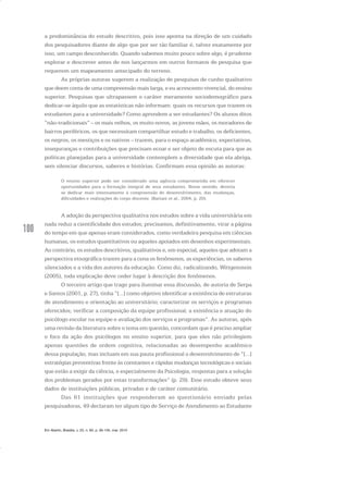 100
a predominância do estudo descritivo, pois isso aponta na direção de um cuidado
dos pesquisadores diante de algo que por ser tão familiar é, talvez exatamente por
isso, um campo desconhecido. Quando sabemos muito pouco sobre algo, é prudente
explorar e descrever antes de nos lançarmos em outros formatos de pesquisa que
requerem um mapeamento antecipado do terreno.
As próprias autoras sugerem a realização de pesquisas de cunho qualitativo
que deem conta de uma compreensão mais larga, e eu acrescento vivencial, do ensino
superior. Pesquisas que ultrapassem o caráter meramente sociodemográfico para
dedicar-se àquilo que as estatísticas não informam: quais os recursos que trazem os
estudantes para a universidade? Como aprendem a ser estudantes? Os alunos ditos
“não-tradicionais” – os mais velhos, os muito novos, as jovens mães, os moradores de
bairros periféricos, os que necessitam compartilhar estudo e trabalho, os deficientes,
os negros, os mestiços e os nativos – trazem, para o espaço acadêmico, expectativas,
inseguranças e contribuições que precisam ecoar e ser objeto de escuta para que as
políticas planejadas para a universidade contemplem a diversidade que ela abriga,
sem silenciar discursos, saberes e histórias. Confirmam essa opinião as autoras:
O ensino superior pode ser considerado uma agência comprometida em oferecer
oportunidades para a formação integral de seus estudantes. Nesse sentido, deveria
se dedicar mais intensamente à compreensão do desenvolvimento, das mudanças,
dificuldades e realizações do corpo discente. (Bariani et al., 2004, p. 20).
A adoção da perspectiva qualitativa nos estudos sobre a vida universitária em
nada reduz a cientificidade dos estudos; precisamos, definitivamente, virar a página
do tempo em que apenas eram considerados, como verdadeira pesquisa em ciências
humanas, os estudos quantitativos ou aqueles apoiados em desenhos experimentais.
Ao contrário, os estudos descritivos, qualitativos e, em especial, aqueles que adotam a
perspectiva etnográfica trazem para a cena os fenômenos, as experiências, os saberes
silenciados e a vida dos autores da educação. Como diz, radicalizando, Wittgenstein
(2005), toda explicação deve ceder lugar à descrição dos fenômenos.
O terceiro artigo que trago para iluminar essa discussão, de autoria de Serpa
e Santos (2001, p. 27), tinha “[...] como objetivo identificar a existência de estruturas
de atendimento e orientação ao universitário; caracterizar os serviços e programas
oferecidos; verificar a composição da equipe profissional; a existência e atuação do
psicólogo escolar na equipe e avaliação dos serviços e programas”. As autoras, após
uma revisão da literatura sobre o tema em questão, concordam que é preciso ampliar
o foco da ação dos psicólogos no ensino superior, para que eles não privilegiem
apenas questões de ordem cognitiva, relacionadas ao desempenho acadêmico
dessa população, mas incluam em sua pauta profissional o desenvolvimento de “[...]
estratégias preventivas frente às constantes e rápidas mudanças tecnológicas e sociais
que estão a exigir da ciência, e especialmente da Psicologia, respostas para a solução
dos problemas gerados por estas transformações” (p. 29). Esse estudo obteve seus
dados de instituições públicas, privadas e de caráter comunitário.
Das 61 instituições que responderam ao questionário enviado pelas
pesquisadoras, 49 declaram ter algum tipo de Serviço de Atendimento ao Estudante
Em Aberto, Brasília, v. 23, n. 83, p. 95-105, mar. 2010
 