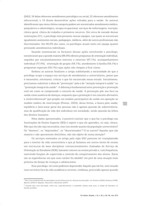 101
(SAU); 34 delas oferecem atendimento psicológico ou social; 22 oferecem atendimento
educacional; e 19 dizem desenvolver ações voltadas para a saúde. As autoras
identificaram que nesta última categoria podem ser encontrados atendimento médico,
psiquiátrico e odontológico, terapia ocupacional, serviços de enfermagem, nutrição,
clínica geral, clínica do trabalho e primeiros socorros. Em cerca de metade dessas
instituições (31), o psicólogo está presente nessas equipes, nas quais se encontram
igualmente assistentes sociais, pedagogos, médicos, além de outros profissionais não
discriminados. Em 60,6% dos casos, os psicólogos atuam tanto em equipe quanto
prestando atendimentos individuais.
Quando examinaram os formatos dessas ações envolvendo o psicólogo,
encontraram que a grande maioria (96,8%) oferece programas de orientação individual,
seguidos por encaminhamentos internos e externos (87,1%), acompanhamento
individual (77,4%), orientação de grupos (58,1%), atendimento à família (58,1%) e
programas especiais (58,1%) cujas ações não chegam a ficar claras.
Embora as autoras finalizem o artigo sublinhando a necessidade de que o
psicólogo ocupe o espaço nos serviços de atendimento a universitários, penso que
é necessário, entretanto, criticar o que foi encontrado nesse estudo. Inicialmente,
precisamos substituir a ideia de “prevenção” pela a de “atenção integral à saúde” ou
“promoção integral da saúde”. A diferença fundamental entre prevenção e promoção
está em como se compreende o conceito de saúde. A prevenção põe seu foco na
saúde como ausência de doenças, enquanto que a promoção é um conceito afirmativo
e multirreferencial5
que propõe um modelo participativo de saúde em oposição ao
modelo médico de intervenção (Freitas, 2003); dessa forma, a busca pela saúde,
equilíbrio e bem-estar geral das pessoas não é apenas questão de sobrevivência,
mas de qualificação da vida dos indivíduos em sociedade, sendo questão da órbita
dos direitos humanos.
Pelos dados apresentados, é possível concluir que o que faz o psicólogo nas
Instituições de Ensino Superior (IES) é repetir o que ele aprendeu, ou seja, clínica.
Não que ela não seja necessária, mas isso atende quanto da população universitária?
Os “doentes”, os “deprimidos”, os “desorientados”? E os outros? Aqueles que são
maioria e não apresentam distúrbios, não são objeto de nossa atenção?
Os serviços nomeados no artigo pela sigla SAU parecem ter transplantado
para o interior da vida universitária o que já fazíamos em outros níveis de ensino
em estruturas de base disciplinar convencionalmente chamadas de Serviço de
Orientação ao Estudante (SOE), bastante comuns no ensino privado e, com frequência,
exercendo funções de supervisão e controle do comportamento dos alunos. Raras
são as experiências em que esse caráter foi abolido6
em prol de uma atuação mais
próxima do desejo de crianças e adolescentes.
Esse psicólogo, tal como podemos depreender daquilo que ele faz, está situado
num território fora da vida acadêmica corrente, cotidiana, procurado apenas quando
5
Para uma compreensão da abordagem multirreferencial em ciências da educação, ver Ardoino (2000), Barbosa (1998),
Martins (2003) e Bagnato, Renovato e Bassinelo (2007).
6
Quando faço essa afirmação, refiro-me, especificamente, à realidade urbana onde atuo, a cidade de Salvador, no
Estado da Bahia.
Em Aberto, Brasília, v. 23, n. 83, p. 95-105, mar. 2010
 