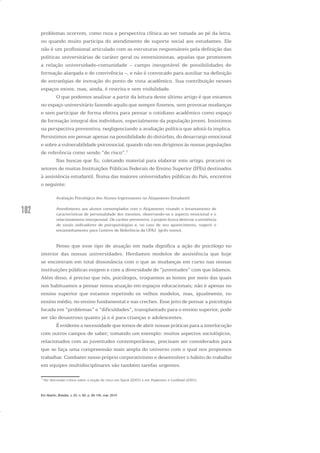 102
problemas ocorrem, como reza a perspectiva clínica ao ser tomada ao pé da letra,
ou quando muito participa do atendimento de suporte social aos estudantes. Ele
não é um profissional articulado com as estruturas responsáveis pela definição das
políticas universitárias de caráter geral ou extensionistas, aquelas que promovem
a relação universidade-comunidade – campo inesgotável de possibilidades de
formação alargada e de convivência –, e não é convocado para auxiliar na definição
de estratégias de inovação do ponto de vista acadêmico. Sua contribuição nesses
espaços existe, mas, ainda, é restrita e sem visibilidade.
O que podemos analisar a partir da leitura deste último artigo é que estamos
no espaço universitário fazendo aquilo que sempre fizemos, sem provocar mudanças
e sem participar de forma efetiva para pensar o cotidiano acadêmico como espaço
de formação integral dos indivíduos, especialmente da população jovem. Insistimos
na perspectiva preventiva, negligenciando a avaliação política que adotá-la implica.
Persistimos em pensar apenas na possibilidade do distúrbio, do desarranjo emocional
e sobre a vulnerabilidade psicossocial, quando não nos dirigimos às nossas populações
de referência como sendo “de risco”.7
Nas buscas que fiz, coletando material para elaborar este artigo, procurei os
setores de muitas Instituições Públicas Federais de Ensino Superior (IFEs) destinados
à assistência estudantil. Numa das maiores universidades públicas do País, encontrei
o seguinte:
Avaliação Psicológica dos Alunos Ingressantes no Alojamento Estudantil:
Atendimento aos alunos contemplados com o Alojamento visando o levantamento de
características de personalidade dos mesmos, observando-se o aspecto emocional e o
relacionamento interpessoal. De caráter preventivo, o projeto busca detectar a existência
de sinais indicadores de psicopatologias e, no caso de seu aparecimento, sugerir o
encaminhamento para Centros de Referência da UFRJ. (grifo nosso).
Penso que esse tipo de atuação em nada dignifica a ação do psicólogo no
interior das nossas universidades. Herdamos modelos de assistência que hoje
se encontram em total dissonância com o que as mudanças em curso nas nossas
instituições públicas exigem e com a diversidade de “juventudes” com que lidamos.
Além disso, é preciso que nós, psicólogos, troquemos as lentes por meio das quais
nos habituamos a pensar nossa atuação em espaços educacionais; não é apenas no
ensino superior que estamos repetindo os velhos modelos, mas, igualmente, no
ensino médio, no ensino fundamental e nas creches. Esse jeito de pensar a psicologia
focada em “problemas” e “dificuldades”, transplantado para o ensino superior, pode
ser tão desastroso quanto já o é para crianças e adolescentes.
É evidente a necessidade que temos de abrir nossas práticas para a interlocução
com outros campos de saber; tomando um exemplo: muitos aspectos sociológicos,
relacionados com as juventudes contemporâneas, precisam ser considerados para
que se faça uma compreensão mais ampla do universo com o qual nos propomos
trabalhar. Combater nosso próprio corporativismo e desenvolver o hábito do trabalho
em equipes multidisciplinares são também tarefas urgentes.
7
Ver discussão crítica sobre a noção de risco em Spink (2001) e em Popkewitz e Lindblad (2001).
Em Aberto, Brasília, v. 23, n. 83, p. 95-105, mar. 2010
 