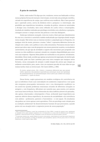 103
À guisa de conclusão
Então, nada mudou? Eu digo que sim, mudamos, temos nos habituado a criticar
nossas próprias formas de inserção e intervenção; aí está toda uma produção científica,
calcada em experiências de campo, que confirma essa tendência. Mas é bem possível
que o apontado acima, acerca da distância entre a pesquisa e a intervenção, não
possibilite que experiências inovadoras, oriundas da prática, sintam-se autorizadas
a divulgar seus resultados, bem como reflexões de cunho crítico e emancipador,
resultado de trabalhos realizados por psicólogos envolvidos com a docência e a pesquisa,
consigam acessar o campo concreto das práticas e com elas dialoguem.
Ainda que tenhamos avançado, resta-nos muito a fazer para que abandonemos
de uma vez o restritivo e autoritário modelo medicalizado que impregna desde sempre
nossa atuação. Não temos mais as mesmas escolas e a população que as frequenta, em
qualquer nível de ensino, pertence a muitas “tribos” e apresenta diferentes formas de
relação com o saber, com a política e com a vida comunitária. Precisamos escutar mais e
pensar que talvez seja o caso de perguntar aos nossos potenciais usuários, os estudantes
universitários, de que tipo de atividades e suporte eles necessitam para progredir com
sucesso na vida acadêmica e pessoal, estando em completa disponibilidade para arcar
com suas respostas. Algumas delas podem ser incômodas ou nos parecer, inicialmente,
descabidas.Dessemodo,acreditoqueapenasumprocessodenegociação,deinterlocução
interessada, pode nos fazer caminhar para essa outra margem que inaugura novos
formatos, novas concepções de atenção à saúde integral dos jovens que chegam ao
ambiente universitário, para, assim, viver um momento peculiar de suas vidas em que
muitas tarefas vitais se entrecruzam. Diz Castro (2004, p. 280):
Os jovens, porque jovens, têm o direito a tratamento diferencial para que possam
melhor equacionar educação/lazer-esporte/formar-se/iniciação sexual sem reprodução
de estereótipos/exercer um pensamento/ação crítico-criativa que colabore em avanços
civilizatórios [...]. (grifo da autora).
Dessa forma, sugiro pensarmos em modelos ecológicos de convivência em
que os indivíduos vivam suas contradições em ambientes cooperativos e nos quais
não estejamos preocupados meramente com o seu desempenho acadêmico ou
em assisti-los quando problemas emocionais oriundos de diferentes situações os
atingem e, com frequência, dificultam um caminho que, para muitos, já é penoso
sem essas intercorrências. Outras dimensões da vida acadêmica devem ser pensadas,
não apenas relacionadas a desempenho e fluxo, atribuindo igual importância aos
aspectos afetivos dessa experiência, da natureza da sociabilidade e da convivência
com adultos – professores, gestores e funcionários – e com iguais. Os estudantes
não podem ser vistos apenas como aprendizes. É de um psicólogo mais voltado para
as condições ambientais8
do desenvolvimento humano de que precisamos, quando
penso em sua atuação entre o segmento jovem de nossa população.9
8
Aqui o conceito de ambiente, a partir das considerações de Tuan (1965), é tomado de maneira vasta, significando
as condições sob as quais qualquer organismo vive e se desenvolve ou a soma total de influências que interagem e
modificam o desenvolvimento da vida, compondo-se tanto de elementos da natureza quanto culturais.
9
É importante lembrar que, quando falamos de jovens universitários, ainda falamos de uma fatia quase inexpressiva
do ponto de vista quantitativo, no Brasil. No Nordeste, para exemplificar, apenas 4,7% dos jovens entre 15 a 24 anos
frequentam o ensino superior (Ipea, 2006).
Em Aberto, Brasília, v. 23, n. 83, p. 95-105, mar. 2010
 