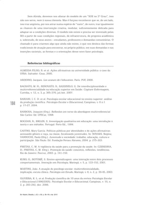 104
Sem dúvida, devemos nos afastar do modelo de um “SOE no 3º Grau”, isso
não nos serve, nem à nossa clientela. Mas é forçoso reconhecer que se, de um lado,
isso traz angústia, por nos atirar numa espécie de “vazio”, de outro, traz igualmente
as chances de uma intervenção criativa, modular, suficientemente delicada para
adaptar-se a condições diversas. O modelo não existe e precisa ser inventado pelas
IES a partir de suas condições regionais, de infraestrutura, de proposta acadêmica
e, sobretudo, de seus atores – estudantes, professores e demandas comunitárias. O
chamado é para criarmos algo que ainda não existe, o que nos desloca das formas
tradicionais de atuação para encontrar, no próprio público, em suas demandas e nas
inserções societais, as formas e a orientações desse novo fazer psicologia.
Referências bibliográficas
ALMEIDA FILHO, N. et al. Ações afirmativas na universidade pública: o caso da
UFBA. Salvador: Ceao, 2005.
ARDOINO, Jacques. Les avatars de l’éducation. Paris: PUF, 2000.
BAGNATO, M. H.; RENOVATO, R.; BASSINELO, G. De interdisciplinaridade e
multirreferencialidade na educação superior em Saúde. Cogitare Enfermagem,
Curitiba, v. 12, n. 3, p. 365-370, jul./set. 2007.
BARIANI, I. C. D. et al. Psicologia escolar educacional no ensino superior: análise
da produção científica. Psicologia Escolar e Educacional, Campinas, v. 8 n.1
p. 17-27, 2004.
BARBOSA, Joaquim (Org.). Reflexões em torno da abordagem multirreferencial.
São Carlos: Ed. UFSCar, 1998.
BOGDAN, R.; BIKLEN, S. Investigação qualitativa em educação: uma introdução à
teoria e aos métodos. Portugal: Porto Ed., 1994.
CASTRO, Mary Garcia. Políticas públicas por identidades e de ações afirmativas:
acessando gênero e raça, na classe, focalizando juventudes. In: NOVAES, Regina;
VANNUCHI, Paulo (Org.). Juventude e sociedade: trabalho, educação, cultura e
participação. São Paulo: Ed. Fundação Perseu Abramo, 2004. p. 275-303.
FREITAS, C. M. A vigilância da saúde para a promoção da saúde. In: CZERESNIA,
D.; FREITAS, C. M. (Org.). Promoção da saúde: conceitos, reflexões, tendências.
Rio de Janeiro: Fiocruz, 2003. p. 141-159.
KUBO, O.; BOTOMÉ, S. Ensino-aprendizagem: uma interação entre dois processos
comportamentais. Interação em Psicologia, Maringá, v. 5, p. 133-152, 2001.
MARTINS, João. A atuação do psicólogo escolar: multirreferencialidade,
implicação, escuta clínica. Psicologia em Estudo, Maringá, v. 8, n. 2, p. 39-45, 2003.
OLIVEIRA, K. L. et al. Produção científica de 10 anos da revista Psicologia Escolar
e Educacional (1996/2005). Psicologia Escolar e Educacional, Campinas, v. 10, n.
2, p. 283-292, dez. 2006.
Em Aberto, Brasília, v. 23, n. 83, p. 95-105, mar. 2010
 