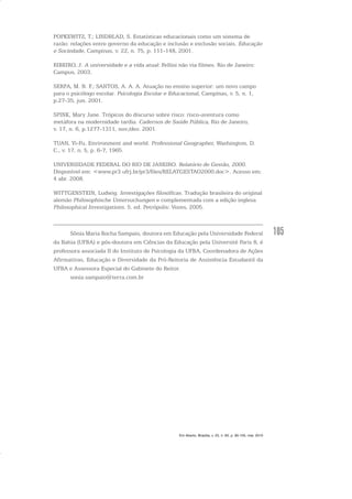 105
POPKEWITZ, T.; LINDBLAD, S. Estatísticas educacionais como um sistema de
razão: relações entre governo da educação e inclusão e exclusão sociais. Educação
e Sociedade, Campinas, v. 22, n. 75, p. 111-148, 2001.
RIBEIRO, J. A universidade e a vida atual: Fellini não via filmes. Rio de Janeiro:
Campus, 2003.
SERPA, M. N. F.; SANTOS, A. A. A. Atuação no ensino superior: um novo campo
para o psicólogo escolar. Psicologia Escolar e Educacional, Campinas, v. 5, n. 1,
p.27-35, jun. 2001.
SPINK, Mary Jane. Trópicos do discurso sobre risco: risco-aventura como
metáfora na modernidade tardia. Cadernos de Saúde Pública, Rio de Janeiro,
v. 17, n. 6, p.1277-1311, nov./dez. 2001.
TUAN, Yi-Fu. Environment and world. Professional Geographer, Washington, D.
C., v. 17, n. 5, p. 6-7, 1965.
UNIVERSIDADE FEDERAL DO RIO DE JANEIRO. Relatório de Gestão, 2000.
Disponível em: <www.pr3.ufrj.br/pr3/files/RELATGESTAO2000.doc>. Acesso em:
4 abr. 2008.
WITTGENSTEIN, Ludwig. Investigações filosóficas. Tradução brasileira do original
alemão Philosophische Untersuchungen e complementada com a edição inglesa
Philosophical Investigations. 5. ed. Petrópolis: Vozes, 2005.
Sônia Maria Rocha Sampaio, doutora em Educação pela Universidade Federal
da Bahia (UFBA) e pós-doutora em Ciências da Educação pela Université Paris 8, é
professora associada II do Instituto de Psicologia da UFBA, Coordenadora de Ações
Afirmativas, Educação e Diversidade da Pró-Reitoria de Assistência Estudantil da
UFBA e Assessora Especial do Gabinete do Reitor.
sonia.sampaio@terra.com.br
Em Aberto, Brasília, v. 23, n. 83, p. 95-105, mar. 2010
 