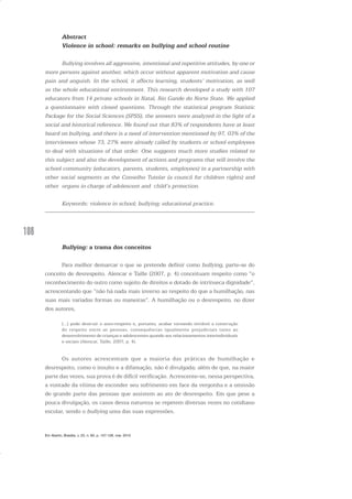 108
Abstract
Violence in school: remarks on bullying and school routine
Bullying involves all aggressive, intentional and repetitive attitudes, by one or
more persons against another, which occur without apparent motivation and cause
pain and anguish. In the school, it affects learning, students’ motivation, as well
as the whole educational environment. This research developed a study with 107
educators from 14 private schools in Natal, Rio Gande do Norte State. We applied
a questionnaire with closed questions. Through the statistical program Statistic
Package for the Social Sciences (SPSS), the answers were analyzed in the light of a
social and historical reference. We found out that 83% of respondents have at least
heard on bullying, and there is a need of intervention mentioned by 97, 03% of the
interviewees whose 73, 27% were already called by students or school employees
to deal with situations of that order. One suggests much more studies related to
this subject and also the development of actions and programs that will involve the
school community (educators, parents, students, employees) in a partnership with
other social segments as the Conselho Tutelar (a council for children rights) and
other organs in charge of adolescent and child’s protection.
Keywords: violence in school; bullying; educational practice.
Bullying: a trama dos conceitos
Para melhor demarcar o que se pretende definir como bullying, parte-se do
conceito de desrespeito. Alencar e Taille (2007, p. 4) conceituam respeito como “o
reconhecimento do outro como sujeito de direitos e dotado de intrínseca dignidade”,
acrescentando que “não há nada mais inverso ao respeito do que a humilhação, nas
suas mais variadas formas ou maneiras”. A humilhação ou o desrespeito, no dizer
dos autores,
[...] pode destruir o auto-respeito e, portanto, acabar tornando inviável a construção
do respeito entre as pessoas, consequências igualmente prejudiciais tanto ao
desenvolvimento de crianças e adolescentes quando aos relacionamentos interindividuais
e sociais (Alencar, Taille, 2007, p. 4).
Os autores acrescentam que a maioria das práticas de humilhação e
desrespeito, como o insulto e a difamação, não é divulgada; além de que, na maior
parte das vezes, sua prova é de difícil verificação. Acrescente-se, nessa perspectiva,
a vontade da vítima de esconder seu sofrimento em face da vergonha e a omissão
de grande parte das pessoas que assistem ao ato de desrespeito. Em que pese a
pouca divulgação, os casos dessa natureza se repetem diversas vezes no cotidiano
escolar, sendo o bullying uma das suas expressões.
Em Aberto, Brasília, v. 23, n. 83, p. 107-128, mar. 2010
 