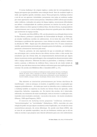 109
O termo bullying é de origem inglesa e ainda não há correspondente na
língua portuguesa que possibilite uma tradução literal. Vem do vocábulo inglês to
bully, que significa agredir, intimidar, atacar. Nessa perspectiva, bullying constitui
o ato de ser um agressor, intimidador, juntamente com todas as condutas usadas
por esses agressores contra outras pessoas. Debarbieux (2001) afirma que estudos
sobre violência, realizados em países de língua inglesa, encontraram dificuldades
em definir a multiplicidade de conflitos presentes no interior da escola, pois em
inglês violence se refere apenas à violência física. Em decorrência, os pesquisadores
convencionaram usar o termo bullying para descrever grande parte das violências
que acontecem no espaço escolar.
De acordo com Silva (2006, p. 43), um dos pioneiros na utilização desse termo
foi Dan Olweus, professor e pesquisador da Universidade de Bergen, na Noruega,
ao estudar tendências suicidas em adolescentes. Já no início dos anos 1970, ele
investigava o problema dos agressores e suas vítimas na escola, embora somente
na década de 1980 – depois que três adolescentes entre 10 e 14 anos cometeram
suicídio, aparentemente provocado por situações graves de bullying –, as instituições
passaram a demonstrar interesse pelo tema.
Trata-se, portanto, de uma expressão do que se entende por violência e
sua articulação com a escola decorre dos efeitos nocivos sobre a vida escolar dos
estudantes que são vítimas dele, do comprometimento demonstrado por alguns
alunos no processo ensino-aprendizagem e das consequências desestruturantes sobre
todo o espaço educativo. Diferente do dano ao patrimônio, o bullying é violência
contra a pessoa; e diferente da violência física, trata-se de um modo velado de
exercê-la, que não deixa marcas nem indícios suficientes para uma tipificação penal,
criminal. De acordo com Middelton-Moz e Zawadski (2007, p. 21),
[...] os comportamentos envolvidos no bullying são variados: palavras ofensivas, humilhação,
difusão de boatos, fofoca, exposição ao ridículo, transformação em bode expiatório e
acusações, isolamento, atribuição de tarefas pouco profissionais ou áreas indesejáveis no
local de trabalho, ameaças, insultos, sexualização, ofensas raciais, étnicas ou de gênero.
Não obstante se caracterizar prioritariamente por formas não-físicas de
manifestação – como as ameaças, os insultos, os apelidos cruéis e as gozações que
magoam profundamente –, de modo que muito se identifica com a violência moral,
o bullying também se expressa ou resulta em formas físicas de agressão, como
empurrões, beliscões, cusparadas, etc. No interior das escolas, ele é observado,
sobretudo, nos momentos de maior socialização, como os recreios e a saída para casa,
trazendo como resultado a exclusão – na escola e da escola – de muitos estudantes
(Olweus, 1998 apud Nogueira, 2007).
O exercício do bullying revela pequenas “violências cotidianas”,
“microvitimizações” ou “incivilidades” (Debarbieux, 2001), exercidas em uma
relação de poder em que alguns estudantes estão fragilizados, em virtude de certas
características pessoais, de certas diferenças. De acordo com Fante (2003), não
se trata de um episódio esporádico, mas de um fenômeno violento que se dá em
todas as escolas e que propicia uma vida de sofrimento para uns e de conformismo
Em Aberto, Brasília, v. 23, n. 83, p. 107-128, mar. 2010
 