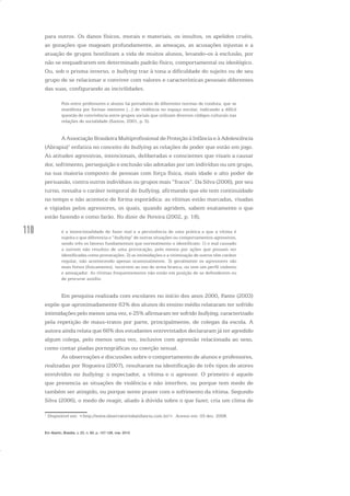 110
para outros. Os danos físicos, morais e materiais, os insultos, os apelidos cruéis,
as gozações que magoam profundamente, as ameaças, as acusações injustas e a
atuação de grupos hostilizam a vida de muitos alunos, levando-os à exclusão, por
não se enquadrarem em determinado padrão físico, comportamental ou ideológico.
Ou, sob o prisma inverso, o bullying traz à tona a dificuldade do sujeito ou de seu
grupo de se relacionar e conviver com valores e características pessoais diferentes
das suas, configurando as incivilidades.
Pois entre professores e alunos há portadores de diferentes normas de conduta, que se
manifesta por formas menores [...] de violência no espaço escolar, indicando a difícil
questão de convivência entre grupos sociais que utilizam diversos códigos culturais nas
relações de socialidade (Santos, 2001, p. 5).
A Associação Brasileira Multiprofissional de Proteção à Infância e à Adolescência
(Abrapia)1
enfatiza no conceito do bullying as relações de poder que estão em jogo.
As atitudes agressivas, intencionais, deliberadas e conscientes que visam a causar
dor, sofrimento, perseguição e exclusão são adotadas por um indivíduo ou um grupo,
na sua maioria composto de pessoas com força física, mais idade e alto poder de
persuasão, contra outros indivíduos ou grupos mais “fracos”. Da Silva (2006), por seu
turno, ressalta o caráter temporal do bullying, afirmando que ele tem continuidade
no tempo e não acontece de forma esporádica: as vítimas estão marcadas, visadas
e vigiadas pelos agressores, os quais, quando agridem, sabem exatamente o que
estão fazendo e como farão. No dizer de Pereira (2002, p. 18),
é a intencionalidade de fazer mal e a persistência de uma prática a que a vítima é
sujeita o que diferencia o “bullying” de outras situações ou comportamentos agressivos,
sendo três os fatores fundamentais que normalmente o identificam: 1) o mal causado
a outrem não resultou de uma provocação, pelo menos por ações que possam ser
identificadas como provocações. 2) as intimidações e a vitimização de outros têm caráter
regular, não acontecendo apenas ocasionalmente. 3) geralmente os agressores são
mais fortes (fisicamente), recorrem ao uso de arma branca, ou tem um perfil violento
e ameaçador. As vítimas frequentemente não estão em posição de se defenderem ou
de procurar auxílio.
Em pesquisa realizada com escolares no início dos anos 2000, Fante (2003)
expõe que aproximadamente 63% dos alunos do ensino médio relataram ter sofrido
intimidações pelo menos uma vez, e 25% afirmaram ter sofrido bullying, caracterizado
pela repetição de maus-tratos por parte, principalmente, de colegas da escola. A
autora ainda relata que 66% dos estudantes entrevistados declararam já ter agredido
algum colega, pelo menos uma vez, inclusive com agressão relacionada ao sexo,
como contar piadas pornográficas ou coerção sexual.
As observações e discussões sobre o comportamento de alunos e professores,
realizadas por Nogueira (2007), resultaram na identificação de três tipos de atores
envolvidos no bullying: o espectador, a vítima e o agressor. O primeiro é aquele
que presencia as situações de violência e não interfere, ou porque tem medo de
também ser atingido, ou porque sente prazer com o sofrimento da vítima. Segundo
Silva (2006), o medo de reagir, aliado à dúvida sobre o que fazer, cria um clima de
1
Disponível em: <http://www.observatoriodainfancia.com.br/>. Acesso em: 03 dez. 2008.
Em Aberto, Brasília, v. 23, n. 83, p. 107-128, mar. 2010
 