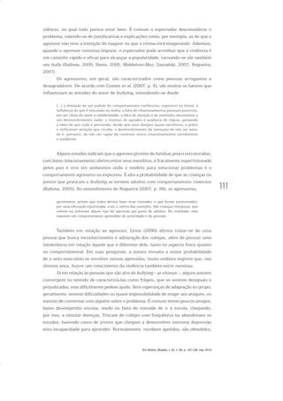 111
silêncio, no qual tudo parece estar bem. É comum o espectador desconsiderar o
problema, valendo-se de justificativas e explicações como, por exemplo, as de que o
agressor não teve a intenção de magoar ou que a vítima está exagerando. Ademais,
quando o agressor continua impune, o espectador pode acreditar que a violência é
um caminho rápido e eficaz para alcançar a popularidade, tornando-se ele também
um bully (Ballone, 2005; Fante, 2005; Middelton-Moz, Zawadski, 2007; Nogueira,
2007).
Os agressores, em geral, são caracterizados como pessoas arrogantes e
desagradáveis. De acordo com Gomes et al. (2007, p. 4), são muitos os fatores que
influenciam as atitudes do autor de bullying, estendendo-se desde
[...] a imitação de um padrão de comportamento conflituoso, explosivo ou hostil, à
influência do que é veiculado na mídia; a falta de relacionamentos pessoais positivos,
em um clima de amor e solidariedade; a falta de atenção e de estímulos necessários a
um desenvolvimento sadio; o excesso de agrados e ausência de regras, passando
a ideia de que tudo é permitido, desde que seus desejos sejam satisfeitos; a pobre
e ineficiente atenção que recebe, o desenvolvimento da sensação de não ser ama-
do e, portanto, de não ser capaz de construir novos relacionamentos satisfatórios
e saudáveis.
Alguns estudos indicam que o agressor provém de famílias pouco estruturadas,
com baixo relacionamento afetivo entre seus membros, é fracamente supervisionado
pelos pais e vive em ambientes onde o modelo para solucionar problemas é o
comportamento agressivo ou explosivo. É alta a probabilidade de que as crianças ou
jovens que praticam o bullying se tornem adultos com comportamentos violentos
(Ballone, 2005). No entendimento de Nogueira (2007, p. 99), os agressores,
geralmente, acham que todos devem fazer suas vontades, e que foram acostumados,
por uma educação equivocada, a ser o centro das atenções. São crianças inseguras, que
sofrem ou sofreram algum tipo de agressão por parte de adultos. Na realidade, eles
repetem um comportamento aprendido de autoridade e de pressão.
Também em relação ao agressor, Leme (2006) afirma tratar-se de uma
pessoa que busca reconhecimento e admiração dos colegas, além de possuir uma
intolerância em relação àquele que é diferente dele, tanto no aspecto físico quanto
no comportamental. Em suas pesquisas, a autora ressalta a maior probabilidade
de o sexo masculino se envolver nessas agressões; muito embora registre que, nos
últimos anos, houve um crescimento da violência também entre meninas.
Já em relação às pessoas que são alvo do bullying – as vítimas –, alguns autores
convergem no sentido de caracterizá-las como frágeis, que se sentem desiguais e
prejudicadas, mas dificilmente pedem ajuda. Sem esperanças de adaptação no grupo,
geralmente, sentem dificuldades ou quase impossibilidade de reagir aos ataques, ou
mesmo de conversar com alguém sobre o problema. É comum terem poucos amigos,
baixo desempenho escolar, medo ou falta de vontade de ir à escola, chegando,
por isso, a simular doenças. Trocam de colégio com frequência ou abandonam os
estudos, havendo casos de jovens que chegam a desenvolver extrema depressão
e/ou incapacidade para aprender. Normalmente, recebem apelidos, são ofendidos,
Em Aberto, Brasília, v. 23, n. 83, p. 107-128, mar. 2010
 