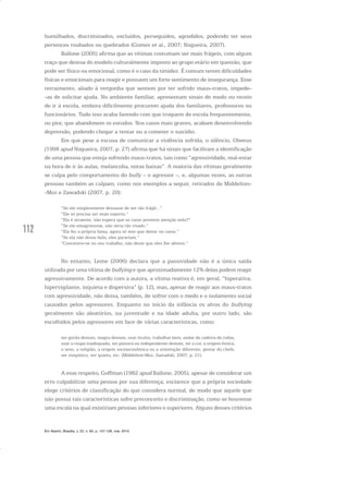 112
humilhados, discriminados, excluídos, perseguidos, agredidos, podendo ter seus
pertences roubados ou quebrados (Gomes et al., 2007; Nogueira, 2007).
Ballone (2005) afirma que as vítimas costumam ser mais frágeis, com algum
traço que destoa do modelo culturalmente imposto ao grupo etário em questão, que
pode ser físico ou emocional, como é o caso da timidez. É comum terem dificuldades
físicas e emocionais para reagir e possuem um forte sentimento de insegurança. Esse
retraimento, aliado à vergonha que sentem por ter sofrido maus-tratos, impede-
-as de solicitar ajuda. No ambiente familiar, apresentam sinais de medo ou receio
de ir à escola, embora dificilmente procurem ajuda dos familiares, professores ou
funcionários. Tudo isso acaba fazendo com que troquem de escola frequentemente,
ou pior, que abandonem os estudos. Nos casos mais graves, acabam desenvolvendo
depressão, podendo chegar a tentar ou a cometer o suicídio.
Em que pese a escusa de comunicar a violência sofrida, o silêncio, Olweus
(1998 apud Nogueira, 2007, p. 27) afirma que há sinais que facilitam a identificação
de uma pessoa que esteja sofrendo maus-tratos, tais como “agressividade, mal-estar
na hora de ir às aulas, melancolia, notas baixas”. A maioria das vítimas geralmente
se culpa pelo comportamento do bully – o agressor –, e, algumas vezes, as outras
pessoas também as culpam, como nos exemplos a seguir, retirados de Middelton-
-Moz e Zawadski (2007, p. 20):
“Se ele simplesmente deixasse de ser tão frágil...”
“Ele só precisa ser mais esperto.”
“Ela é atraente, não espera que os caras prestem atenção nela?”
“Se ele emagrecesse, não seria tão visado.”
“Ela fez a própria fama, agora só tem que deitar na cama.”
“Se ela não desse bola, eles parariam.”
“Concentre-se no seu trabalho, não deixe que eles lhe afetem.”
No entanto, Leme (2006) declara que a passividade não é a única saída
utilizada por uma vítima de bullying e que aproximadamente 12% delas podem reagir
agressivamente. De acordo com a autora, a vítima reativa é, em geral, “hiperativa,
hipervigilante, inquieta e dispersiva” (p. 12), mas, apesar de reagir aos maus-tratos
com agressividade, não deixa, também, de sofrer com o medo e o isolamento social
causados pelos agressores. Enquanto no início da infância os alvos do bullying
geralmente são aleatórios, na juventude e na idade adulta, por outro lado, são
escolhidos pelos agressores em face de várias características, como:
ser gorda demais, magra demais, usar óculos, trabalhar bem, andar de cadeira de rodas,
usar a roupa inadequada, ser passiva ou independente demais, ter a cor, a origem étnica,
o sexo, a religião, a origem socioeconômica ou a orientação diferente, gostar do chefe,
ser simpático, ser quieto, etc. (Middelton-Moz, Zawadski, 2007, p. 21).
A esse respeito, Goffman (1982 apud Ballone, 2005), apesar de considerar um
erro culpabilizar uma pessoa por sua diferença, esclarece que a própria sociedade
elege critérios de classificação do que considera normal, de modo que aquele que
não possui tais características sofre preconceito e discriminação, como se houvesse
uma escala na qual existiriam pessoas inferiores e superiores. Alguns desses critérios
Em Aberto, Brasília, v. 23, n. 83, p. 107-128, mar. 2010
 