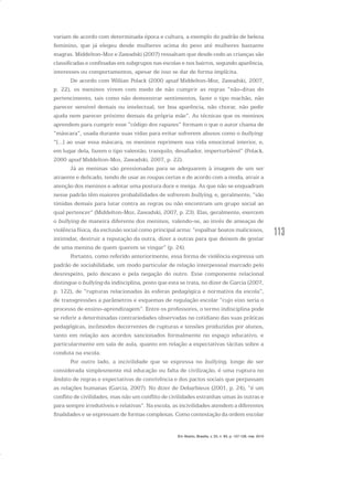 113
variam de acordo com determinada época e cultura, a exemplo do padrão de beleza
feminino, que já elegeu desde mulheres acima do peso até mulheres bastante
magras. Middelton-Moz e Zawadski (2007) ressaltam que desde cedo as crianças são
classificadas e confinadas em subgrupos nas escolas e nos bairros, segundo aparência,
interesses ou comportamentos, apesar de isso se dar de forma implícita.
De acordo com Willian Polack (2000 apud Middelton-Moz, Zawadski, 2007,
p. 22), os meninos vivem com medo de não cumprir as regras “não-ditas do
pertencimento, tais como não demonstrar sentimentos, fazer o tipo machão, não
parecer sensível demais ou intelectual, ter boa aparência, não chorar, não pedir
ajuda nem parecer próximo demais da própria mãe”. As técnicas que os meninos
aprendem para cumprir esse “código dos rapazes” formam o que o autor chama de
“máscara”, usada durante suas vidas para evitar sofrerem abusos como o bullying:
“[...] ao usar essa máscara, os meninos reprimem sua vida emocional interior, e,
em lugar dela, fazem o tipo valentão, tranquilo, desafiador, imperturbável” (Polack,
2000 apud Middelton-Moz, Zawadski, 2007, p. 22).
Já as meninas são pressionadas para se adequarem à imagem de um ser
atraente e delicado, tendo de usar as roupas certas e de acordo com a moda, atrair a
atenção dos meninos e adotar uma postura doce e meiga. As que não se enquadram
nesse padrão têm maiores probabilidades de sofrerem bullying, e, geralmente, “são
tímidas demais para lutar contra as regras ou não encontram um grupo social ao
qual pertencer” (Middelton-Moz, Zawadski, 2007, p. 23). Elas, geralmente, exercem
o bullying de maneira diferente dos meninos, valendo-se, ao invés de ameaças de
violência física, da exclusão social como principal arma: “espalhar boatos maliciosos,
intimidar, destruir a reputação da outra, dizer a outras para que deixem de gostar
de uma menina de quem querem se vingar” (p. 24).
Portanto, como referido anteriormente, essa forma de violência expressa um
padrão de sociabilidade, um modo particular de relação interpessoal marcado pelo
desrespeito, pelo descaso e pela negação do outro. Esse componente relacional
distingue o bullying da indisciplina, posto que esta se trata, no dizer de Garcia (2007,
p. 122), de “rupturas relacionadas às esferas pedagógica e normativa da escola”,
de transgressões a parâmetros e esquemas de regulação escolar “cujo eixo seria o
processo de ensino-aprendizagem”. Entre os professores, o termo indisciplina pode
se referir a determinadas contrariedades observadas no cotidiano das suas práticas
pedagógicas, incômodos decorrentes de rupturas e tensões produzidas por alunos,
tanto em relação aos acordos sancionados formalmente no espaço educativo, e
particularmente em sala de aula, quanto em relação a expectativas tácitas sobre a
conduta na escola.
Por outro lado, a incivilidade que se expressa no bullying, longe de ser
considerada simplesmente má educação ou falta de civilização, é uma ruptura no
âmbito de regras e expectativas de convivência e dos pactos sociais que perpassam
as relações humanas (Garcia, 2007). No dizer de Debarbieux (2001, p. 24), “é um
conflito de civilidades, mas não um conflito de civilidades estranhas umas às outras e
para sempre irredutíveis e relativas”. Na escola, as incivilidades atendem a diferentes
finalidades e se expressam de formas complexas. Como contestação da ordem escolar
Em Aberto, Brasília, v. 23, n. 83, p. 107-128, mar. 2010
 
