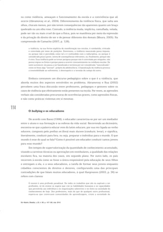 114
ou como violência, ameaçam o funcionamento da escola e a convivência que ali
ocorre (Abramovay et al., 2004). Diferentemente da violência física, que salta aos
olhos, chocam menos, por não terem consequências tão aparentes quanto um braço
quebrado ou um olho roxo. Contudo, a violência muda, implícita, camuflada, velada,
pode ser tão ou mais cruel do que a física, pois se manifesta por meio da repressão
e da privação do direito de ser e de pensar diferente dos demais (Moura, 2005). Na
compreensão de Camacho (2007, p. 128),
a violência, na sua forma explícita de manifestação nas escolas, é combatida, criticada
e controlada por meio de punições. Entretanto, a violência mascarada passa impune,
ou porque não é percebida como tal e é confundida com a indisciplina, ou porque é
considerada pouco grave, isenta de consequências relevantes, ou, finalmente, porque não
é vista. Essa violência pode se tornar perigosa porque não é controlada por ninguém, não
possui regras ou freios e porque passa a ocorrer constantemente no cotidiano escolar. De
tanto acontecer, ela passa a ser banalizada e termina por ser considerada “naturalizada”,
como se fosse algo “normal”, próprio da adolescência. A banalização da violência provoca
a insensibilidade ao sofrimento, o desrespeito e a invasão do campo do outro.
Embora constatem um discurso pedagógico sobre o que é a violência, que
aborda muitos dos aspectos envolvidos no problema, Abramovay e Rua (2002)
percebem uma fraca discussão entre professores, pedagogos e gestores sobre os
casos de violência que efetivamente estão presentes na escola. Por vezes, as agressões
verbais são consideradas precursoras de ocorrências graves, como agressões físicas,
e não como práticas violentas em si mesmas.
O bullying e os educadores
De acordo com Basso (1998), o educador caracteriza-se por ser um mediador
entre o aluno e sua formação e as esferas da vida social. Recorrendo ao dicionário,
encontra-se que a palavra educar vem do latim educare, por sua vez ligada ao verbo
educere, composto pelo prefixo ex (fora) mais ducere (conduzir, levar), e significa,
literalmente, conduzir para fora, ou seja, preparar o indivíduo para o mundo. E que
mundo é esse do qual se fala? Como é possível um educador conduzir tantos jovens
para esse mundo?
Em tempos de supervalorização da quantidade de conhecimento acumulado,
visando a carreiras técnicas ou aprovações em vestibulares, a qualidade das relações
escolares fica, na maioria dos casos, em segundo plano. Por outro lado, os pais
recorrem à escola como se fosse a única responsável pela educação de seus filhos
e entregam a ela, e a seus educadores, a tarefa de formar seus jovens enquanto
cidadãos conscientes de direitos e deveres, configurando uma das principais
contradições de que falam muitos educadores, à qual Hargreaves (2003, p. 36) se
refere com clareza:
O ensino é uma profissão paradoxal. De todos os trabalhos que são ou aspiram a ser
profissões, só do ensino se espera que crie as habilidades humanas e as capacidades
que permitirão aos indivíduos e às organizações sobreviver e ter êxito na sociedade do
conhecimento de hoje. Dos professores, mais do que de qualquer outro profissional,
espera-se que construam comunidades de aprendizagem, criem a sociedade do
Em Aberto, Brasília, v. 23, n. 83, p. 107-128, mar. 2010
 