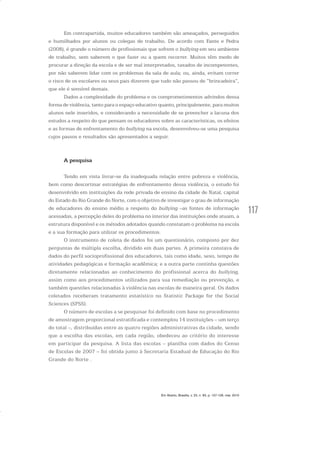 117
Em contrapartida, muitos educadores também são ameaçados, perseguidos
e humilhados por alunos ou colegas de trabalho. De acordo com Fante e Pedra
(2008), é grande o número de profissionais que sofrem o bullying em seu ambiente
de trabalho, sem saberem o que fazer ou a quem recorrer. Muitos têm medo de
procurar a direção da escola e de ser mal interpretados, taxados de incompetentes,
por não saberem lidar com os problemas da sala de aula; ou, ainda, evitam correr
o risco de os escolares ou seus pais dizerem que tudo não passou de “brincadeira”,
que ele é sensível demais.
Dados a complexidade do problema e os comprometimentos advindos dessa
forma de violência, tanto para o espaço educativo quanto, principalmente, para muitos
alunos nele inseridos, e considerando a necessidade de se preencher a lacuna dos
estudos a respeito do que pensam os educadores sobre as características, os efeitos
e as formas de enfrentamento do bullying na escola, desenvolveu-se uma pesquisa
cujos passos e resultados são apresentados a seguir.
A pesquisa
Tendo em vista livrar-se da inadequada relação entre pobreza e violência,
bem como descortinar estratégias de enfrentamento dessa violência, o estudo foi
desenvolvido em instituições da rede privada de ensino da cidade de Natal, capital
do Estado do Rio Grande do Norte, com o objetivo de investigar o grau de informação
de educadores do ensino médio a respeito do bullying –as fontes de informação
acessadas, a percepção deles do problema no interior das instituições onde atuam, a
estrutura disponível e os métodos adotados quando constatam o problema na escola
e a sua formação para utilizar os procedimentos.
O instrumento de coleta de dados foi um questionário, composto por dez
perguntas de múltipla escolha, dividido em duas partes. A primeira constava de
dados do perfil socioprofissional dos educadores, tais como idade, sexo, tempo de
atividades pedagógicas e formação acadêmica; e a outra parte continha questões
diretamente relacionadas ao conhecimento do profissional acerca do bullying,
assim como aos procedimentos utilizados para sua remediação ou prevenção, e
também questões relacionadas à violência nas escolas de maneira geral. Os dados
coletados receberam tratamento estatístico no Statistic Package for the Social
Sciences (SPSS).
O número de escolas a se pesquisar foi definido com base no procedimento
de amostragem proporcional estratificada e contemplou 14 instituições – um terço
do total –, distribuídas entre as quatro regiões administrativas da cidade, sendo
que a escolha das escolas, em cada região, obedeceu ao critério do interesse
em participar da pesquisa. A lista das escolas – planilha com dados do Censo
de Escolas de 2007 – foi obtida junto à Secretaria Estadual de Educação do Rio
Grande do Norte .
Em Aberto, Brasília, v. 23, n. 83, p. 107-128, mar. 2010
 