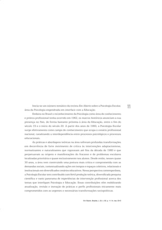 11
Em Aberto, Brasília, v. 23, n. 83, p. 11-14, mar. 2010
Inicia-se um número temático da revista Em Aberto sobre a Psicologia Escolar,
área da Psicologia engendrada em interface com a Educação.
Embora no Brasil o reconhecimento da Psicologia como área de conhecimento
e prática profissional tenha ocorrido em 1962, os marcos históricos anunciam a sua
presença no País, de forma bastante próxima à área da Educação, entre o fim do
século 19 e o início do século 20. A partir dos anos de 1960, a Psicologia Escolar
surge efetivamente como campo de conhecimento que ocupa o cenário profissional
nacional, canalizando a interdependência entre processos psicológicos e processos
educacionais.
As práticas e abordagens teóricas na área sofreram profundas transformações
em decorrência de forte movimento de crítica às intervenções adaptacionistas,
normatizantes e naturalizantes que vigoravam até fins da década de 1980 e que
perpetuavam as origens e manifestações do fracasso e de problemas escolares
localizadas prioritária e quase exclusivamente nos alunos. Desde então, nesses quase
30 anos, a área vem construindo uma postura mais crítica e comprometida com as
demandas sociais, contextualizando ações em tempos e espaços coletivos, relacionais e
institucionais em diversificados cenários educativos. Nessa perspectiva contemporânea,
a Psicologia Escolar tem contribuído com fértil produção teórica, diversificada pesquisa
científica e vasto panorama de experiências de intervenção profissional acerca dos
temas que interligam Psicologia e Educação. Essas contribuições vêm mobilizando
atualização, revisão e inovação de práticas e perfis profissionais eticamente mais
comprometidos com as urgentes e necessárias transformações sociopolíticas.
 