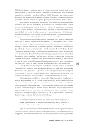121
2003, foi divulgado o caso de um garoto de 18 anos que invadiu a escola onde cursou
o ensino médio e, usando um revólver calibre 38, feriu seis alunos, uma professora,
o caseiro da instituição e suicidou-se (Dines, 2003). No mundo, são vários os casos
de vítimas que, já tendo alcançado seu limite de sofrimento, planejam acabar com
suas vidas e de seus colegas, ou, apenas, planejam “brincadeiras” de mau gosto.
A divulgação da existência do bullying pelos meios de comunicação já é
notada no dia a dia dos educadores, muitos dos quais também ouviram falar do
problema pela vizinhança, pelos professores e colegas de trabalho, ou mesmo pelo
próprio cônjuge. Tal fato é um grande avanço, que pode incentivar nos educadores
a curiosidade e o desejo de saber mais sobre o assunto e pensar estratégias para
o seu enfrentamento, como referido em respostas do tipo “pesquisei na internet”,
“pesquisei o assunto em livros”, “trabalhei o assunto em sala”.
Um contraponto da divulgação dessas matérias é que a maioria trata apenas
do ato em si, ou seja, da violência, dos apelidos, da consequência final – como a
morte de uma ou mais pessoas envolvidas –, secundarizando as reflexões sobre os
meios para prevenir ou lidar com o problema. Apesar da relevância do conteúdo atual
que advém dos meios de comunicação, o fato de a maioria deles não dispor de filtro
científico ou pedagógico pode comprometer a qualidade da informação repassada aos
seus consumidores. Não obstante a significativa presença na mídia, a necessidade
de conhecer mais e trabalhar o bullying parece ainda ser incipiente nas escolas, que
comparecem somente com 18,26% das oportunidades de capacitação sobre o tema.
O papel da escola como informadora e formadora a respeito do tema é importante,
tendo em vista constituir fonte confiável de informação de caráter pedagógico.
Com 25,23% das alusões pelos educadores, beliscões e tapas apareceram
como os comportamentos mais relacionados ao bullying, reforçando a visibilidade
da violência física, que ainda é a que mais chama a atenção da sociedade em geral.
No entanto, já se percebe a identificação de traços mais marcantes do bullying, como
apelidos, xingamentos, ameaças verbais e isolamento proposital de alunos.
Em relação à necessidade de intervenção, foi perguntado se os educadores
sentem necessidade de agir no caso de presenciarem atos de bullying entre alunos,
seja qual for sua manifestação, ou se consideram que tais atos são esperados dos
jovens, isto é, são “coisas passageiras”. Como resultado, quase todos os entrevistados
(97,03%) consideraram que é preciso intervir, denotando preocupação acerca de
alguns comportamentos e atitudes nas relações entre alunos no espaço escolar.
Sobre esse tipo de preocupação, Constantini (2004, p. 60) considera a importância
da intervenção realizada diariamente, referindo que
um dos fenômenos mais preocupantes para aqueles que se ocupam dos jovens é o
aumento do comportamento agressivo entre os adolescentes, que se verifica desde
as séries iniciais da escola, por meio de comportamentos que revelam intolerância e
impulsividade, que se espalham gradualmente até ciclos escolares mais avançados.
Além de revelarem sentir necessidade de intervir em situações de violência,
constatou-se que os educadores também são chamados para tal, seja por alunos, seja
pela própria administração escolar: 67,33% deles afirmaram já ter sido procurados
Em Aberto, Brasília, v. 23, n. 83, p. 107-128, mar. 2010
 
