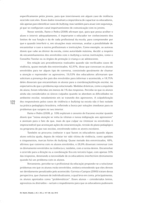 122
especificamente pelos jovens, para que interviessem em algum caso de violência
ocorrido com eles. Esses dados ressaltam a importância de capacitar os educadores,
não apenas para identificar casos de bullying, mas também para atuar com segurança,
já que se configuram canal importantíssimo de comunicação com os jovens.
Nesse sentido, Fante e Pedra (2008) afirmam que, para que possa acolher o
aluno e intervir adequadamente, é importante o educador ter conhecimento dos
limites de sua função e da de cada profissional da escola, para compreender por
que e quando interferir e, em situações mais extremas, avaliar a possibilidade de
encaminhar o caso a outros profissionais e instituições. Como exemplo, as autoras
dizem que cabe ao diretor da escola, como autoridade máxima, decidir a respeito
de encaminhamentos dos envolvidos com o bullying a outras instituições, como o
Conselho Tutelar ou os órgãos de proteção à criança e ao adolescente.
Em relação aos procedimentos realizados quando são verificados casos de
violência, quase metade dos entrevistados, 42,97%, disse que convocam os alunos
envolvidos para ter algum tipo de conversa, consistindo geralmente de chamar
a atenção e repreender os agressores; 19,53% dos educadores afirmaram que
solicitam a presença dos pais dos envolvidos para informar o acontecido, e 18,75%
deles disseram que encaminham os alunos para a coordenação/direção escolar, na
expectativa de que o problema seja solucionado. Medidas drásticas, como a expulsão
do aluno, foram referidas em menos de 1% das respostas. Percebe-se que os alunos
ainda são considerados os únicos culpados quando se abordam as dificuldades no
ambiente escolar, notadamente em se tratando dos agressores. A culpabilização
dos responsáveis pelos casos de violência e bullying na escola não é fato isolado
na prática pedagógica brasileira, refletindo a busca por soluções imediatas para os
problemas que surgem no seu interior.
Fante e Pedra (2008, p. 109) exploram o assunto do fracasso escolar quando
dizem que “nossa atenção se volta às vítimas e nossa indignação aos agressores”
e atentam para o fato de que, mais do que culpar ou vitimizar os envolvidos, é
imprescindível que aconteçam ações de conscientização, revisão do plano pedagógico
ou programa de paz nas escolas, envolvendo todos os atores escolares.
Também se procurou conhecer o que fazem os educadores quando algum
aluno solicita ajuda, depois de relatar ter sido vítima de violência, como apelidos
e xingamentos, marcas fortes do bullying. Quase metade dos entrevistados, 48%,
afirmou que conversa com os alunos envolvidos, e 28,8% disseram conversar com
os diretamente envolvidos na violência e, também, com a turma destes. Encaminhar
o ocorrido para a direção ou a coordenação fica em terceiro lugar, com apenas 16%
das respostas, denotando a necessidade de os educadores interferirem diretamente
quando há um problema com os alunos.
Novamente, percebe-se o profissional da educação propondo-se a solucionar
problemas em que os alunos estão envolvidos, embora entendendo que eles devem
ser devidamente penalizados pelo acontecido. Correia e Campos (2000) tratam dessa
perspectiva, que chamam de individualizante, a qual leva em conta, principalmente,
os alunos apontados como “problemáticos”. Esses alunos – considerados lentos,
agressivos ou distraídos – seriam o impedimento para que os educadores pudessem
Em Aberto, Brasília, v. 23, n. 83, p. 107-128, mar. 2010
 