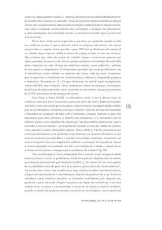 123
seguir seu planejamento escolar e, como tal, deveriam ser tratados individualmente,
de acordo com a queixa do educador. Nessa perspectiva, desconsideram os demais
fatores que, inegavelmente, influenciam as relações estabelecidas no espaço escolar,
tais como a realidade socioeconômica dos envolvidos, a atuação dos educadores,
o plano pedagógico da instituição escolar, a convivência familiar que o jovem tem
fora da escola.
Outro fator ainda pouco explorado e que deve ser analisado quando se fala
em violência escolar é sua ocorrência sobre os próprios educadores. Ao serem
perguntados a respeito dessa questão, quase 70% dos profissionais afirmaram já
ter sofrido algum tipo de violência dentro do espaço escolar ou em seu entorno.
Eles revelam que, além de cargas de trabalho longas e exaustivas, passam por
vários episódios de maus-tratos em seu próprio ambiente de trabalho. Mais de 60%
deles relataram ter sido vítimas de violências verbais, como palavrões, apelidos
de mau gosto e xingamentos. É interessante perceber que esses profissionais não
só identificam, como também se queixam dos casos, cada vez mais frequentes,
que ultrapassam a visibilidade da violência física e afetam a integridade psíquica
e emocional. Retirando os 11,11% que afirmaram ter sofrido tapas e empurrões,
restam 88,89%, que sofreram com o bullying em forma de ameaças, desrespeito,
danificação de objetos pessoais, como arranhões no automóvel, chegando ao extremo
de 2,28% queixarem-se de ameaças de morte.
Para Fante e Pedra (2008), os educadores estão à mercê desses tipos de
violência, tanto por parte dos alunos quanto por parte de seus colegas de trabalho.
Esse fato é mais comum do que se imagina, embora muitas vezes passe despercebido;
pois se os educadores recorrem à direção, correm o risco de ser mal interpretados
e rotulados de incapazes de lidar com o problema. Quando chamam os pais dos
agressores para uma conversa, a maioria não comparece, e se reclamam com os
próprios alunos, estes, geralmente, dizem que “são brincadeiras inofensivas e que o
educador é sensível demais”, principalmente quando se trata de violências verbais,
como apelidos e boatos difamatórios (Fante, Pedra, 2008, p. 44). Os educadores que
convivem diariamente com violências experimentam um grande sofrimento, o que
acarreta prejuízos na saúde física e mental, como fadiga, ansiedade, transtornos no
sono e no apetite. Os constrangimentos sofridos e a sensação de impotência “levam
a vítima a degradar sua qualidade de vida e sua condição de trabalho, podendo levar
a vítima ao ostracismo e insegurança no ambiente de trabalho” (p. 80).
Tais manifestações contra a integridade física, moral e social, de agressividade
entre os alunos e contra os professores, lembram aspectos referidos anteriormente,
que falam da existência do que Debarbieux (2001, p. 24) chama de “um novo padrão
de sociabilidade marcada pela falta de respeito e pela prática de microviolências”.
De acordo com o autor, não se pode mais, hoje, reduzir a violência à violência física,
sob pena de desconsiderar o entendimento subjetivo do que ela vem a ser. É preciso
considerar como violência, também, as chamadas incivilidades que, segundo ele,
quebram o pacto social de relações humanas e as regras de convivência. A estreita
relação entre a escola e a comunidade na qual ela se insere se mostra evidente,
quando os dados da pesquisa revelam na escola as incivilidades e microviolências
Em Aberto, Brasília, v. 23, n. 83, p. 107-128, mar. 2010
 
